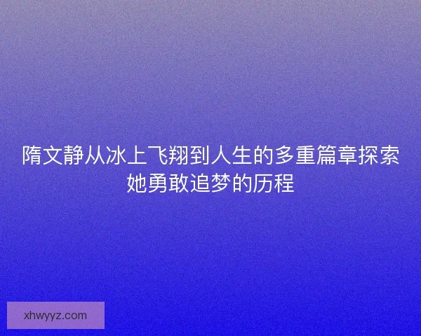 隋文静从冰上飞翔到人生的多重篇章探索她勇敢追梦的历程