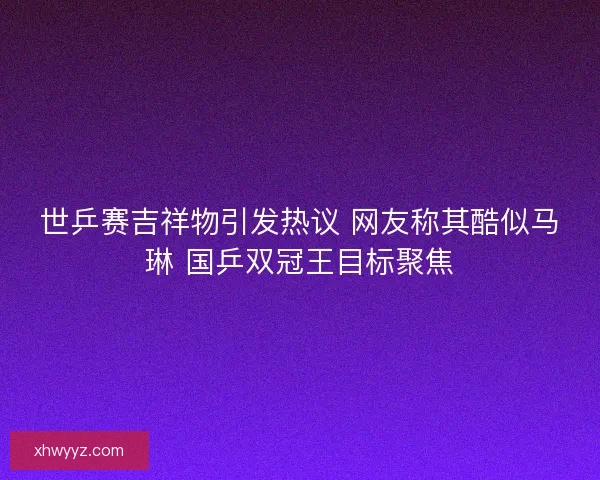 世乒赛吉祥物引发热议 网友称其酷似马琳 国乒双冠王目标聚焦